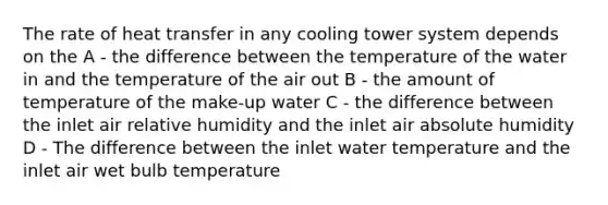 The rate of heat transfer in any cooling tower system depends on the A - the difference between the temperature of the water in and the temperature of the air out B - the amount of temperature of the make-up water C - the difference between the inlet air relative humidity and the inlet air absolute humidity D - The difference between the inlet water temperature and the inlet air wet bulb temperature