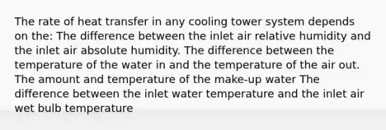 The rate of heat transfer in any cooling tower system depends on the: The difference between the inlet air relative humidity and the inlet air absolute humidity. The difference between the temperature of the water in and the temperature of the air out. The amount and temperature of the make-up water The difference between the inlet water temperature and the inlet air wet bulb temperature