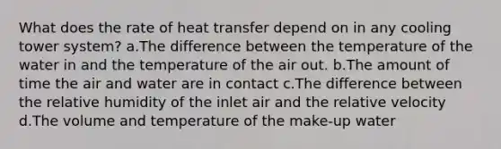 What does the rate of heat transfer depend on in any cooling tower system? a.The difference between the temperature of the water in and the temperature of the air out. b.The amount of time the air and water are in contact c.The difference between the relative humidity of the inlet air and the relative velocity d.The volume and temperature of the make-up water