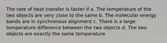 The rate of heat transfer is faster if a. The temperature of the two objects are very close to the same b. The molecular energy bands are in synchronous alignment c. There is a large temperature difference between the two objects d. The two objects are exactly the same temperature