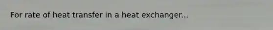 For rate of heat transfer in a heat exchanger...