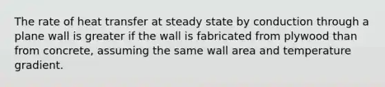 The rate of heat transfer at steady state by conduction through a plane wall is greater if the wall is fabricated from plywood than from concrete, assuming the same wall area and temperature gradient.