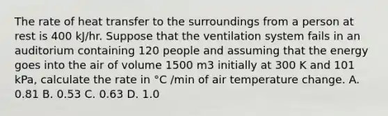 The rate of heat transfer to the surroundings from a person at rest is 400 kJ/hr. Suppose that the ventilation system fails in an auditorium containing 120 people and assuming that the energy goes into the air of volume 1500 m3 initially at 300 K and 101 kPa, calculate the rate in °C /min of air temperature change. A. 0.81 B. 0.53 C. 0.63 D. 1.0