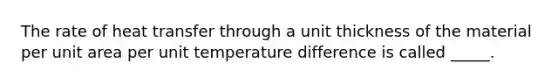 The rate of heat transfer through a unit thickness of the material per unit area per unit temperature difference is called _____.