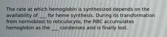 The rate at which hemoglobin is synthesized depends on the availability of ___ for heme synthesis. During its transformation from normoblast to reticulocyte, the RBC accumulates hemoglobin as the ___ condenses and is finally lost.