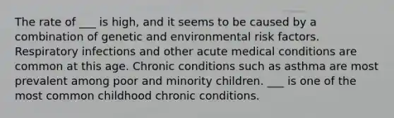 The rate of ___ is high, and it seems to be caused by a combination of genetic and environmental risk factors. Respiratory infections and other acute medical conditions are common at this age. Chronic conditions such as asthma are most prevalent among poor and minority children. ___ is one of the most common childhood chronic conditions.