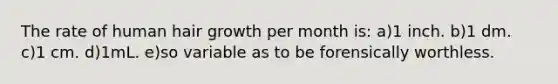 The rate of human hair growth per month is: a)1 inch. b)1 dm. c)1 cm. d)1mL. e)so variable as to be forensically worthless.