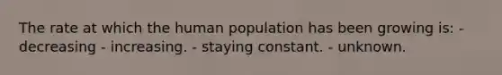 The rate at which the human population has been growing is: - decreasing - increasing. - staying constant. - unknown.