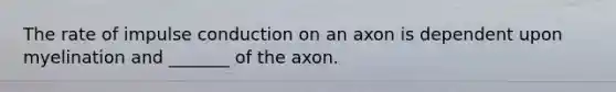 The rate of impulse conduction on an axon is dependent upon myelination and _______ of the axon.