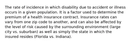 The rate of incidence in which disability due to accident or illness occurs in a given population. It is a factor used to determine the premium of a health insurance contract. Insurance rates can vary from one zip code to another, and can also be affected by the level of risk caused by the surrounding environment (large city vs. suburban) as well as simply the state in which the insured resides (Florida vs. Indiana).