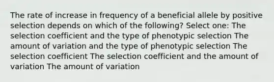 The rate of increase in frequency of a beneficial allele by positive selection depends on which of the following? Select one: The selection coefficient and the type of phenotypic selection The amount of variation and the type of phenotypic selection The selection coefficient The selection coefficient and the amount of variation The amount of variation