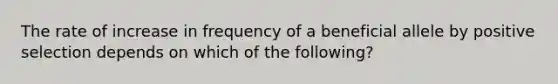 The rate of increase in frequency of a beneficial allele by positive selection depends on which of the following?