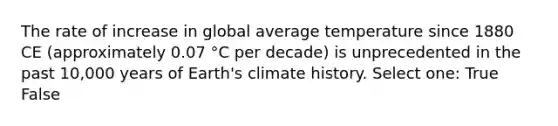 The rate of increase in global average temperature since 1880 CE (approximately 0.07 °C per decade) is unprecedented in the past 10,000 years of Earth's climate history. Select one: True False