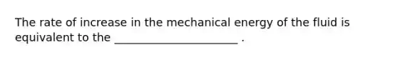 The rate of increase in the mechanical energy of the fluid is equivalent to the ______________________ .