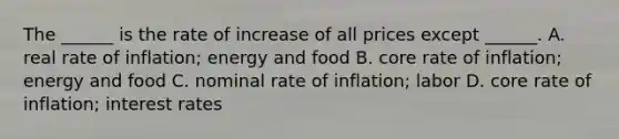 The ______ is the rate of increase of all prices except ______. A. real rate of inflation; energy and food B. core rate of inflation; energy and food C. nominal rate of inflation; labor D. core rate of inflation; interest rates