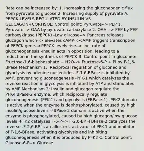 Rate can be increased by: 1. Increasing the gluconeogenic flux from pyruvate to glucose 2. Increasing supply of pyruvate A. PEPCK LEVELS REGULATED BY INSULIN VS GLUCAGON+CORTISOL: Control point: Pyruvate--> PEP 1. Pyruvate--> OAA by pyruvate carboxylase 2. OAA --> PEP by PEP carboxykinase (PEPCK) -Low glucose--> Pancreas releases glucagon which--> elevates cAMP-->cAMP triggers transcription of PEPCK gene-->PEPCK levels rise--> inc. rate of gluconeogenesis -Insulin acts in opposition, leading to a reduction in the synthesis of PEPCK B. Control point in gluconeo: Fructose-1,6-bisphosphate + H2O--> Fructose-6-P + Pi by F-1,6-BPase Mechanism 1: -Reciprocal regulation of gluconeo and glyoclysis by adenine nucleotides -F-1,6-BPase is inhibited by AMP, preventing gluconeogenesis -PFK-1 which catalyzes the reverse reaction in glycolysis is inhibited by ATP and stimulated by AMP Mechanism 2: Insulin and glucagon regulate the PFK/FBPase-2 enzyme, which reciprocally regulate gluconeogenesis (PFK-1) and glycolysis (FBPase-1) -PFK2 domain is active when the enzyme is dephosphorylated, caused by high insulin/glucose levels -FBPase-2 domain is active when the enzyme is phosphorylated, caused by high glucagon/low glucose levels -PFK2 catalyzes F-6-P--> F-2,6-BP -FBPase-2 catalyzes the reverse -F-2,6-BP is an allosteric activator of PFK-1 and inhibitor of F-1,6-BPase, activating glycolysis and inhibiting gluconeogenesis when it is produced by PFK2 C. Control point: Glucose-6-P--> Glucose