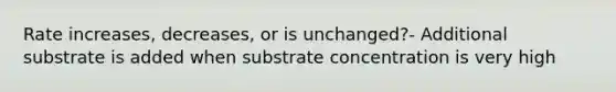 Rate increases, decreases, or is unchanged?- Additional substrate is added when substrate concentration is very high