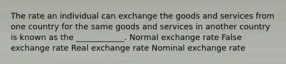 The rate an individual can exchange the goods and services from one country for the same goods and services in another country is known as the ____________. Normal exchange rate False exchange rate Real exchange rate Nominal exchange rate