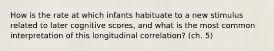 How is the rate at which infants habituate to a new stimulus related to later cognitive scores, and what is the most common interpretation of this longitudinal correlation? (ch. 5)