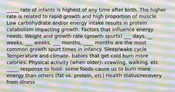 _____ rate of infants is highest of any time after birth. The higher rate is related to rapid growth and high proportion of muscle. Low carbohydrate and/or energy intake results in protein catabolism impacting growth. Factors that influence energy needs: Weight and growth rate (growth spurts) ___ days, __ weeks, ___ weeks, ___ months, ____ months are the most common growth spurt times in infancy. Sleep/wake cycle Temperature and climate- babies that get cold burn more calories. Physical activity (when older)- crawling, walking, etc _____ response to food- some foods cause us to burn more energy than others (fat vs. protein, etc) Health status/recovery from illness