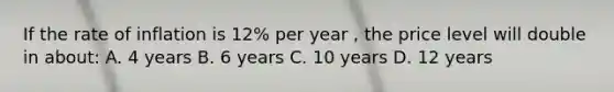 If the rate of inflation is 12% per year , the price level will double in about: A. 4 years B. 6 years C. 10 years D. 12 years