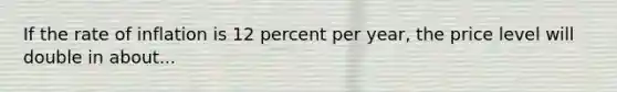 If the rate of inflation is 12 percent per year, the price level will double in about...