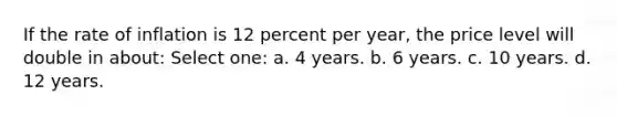 If the rate of inflation is 12 percent per year, the price level will double in about: Select one: a. 4 years. b. 6 years. c. 10 years. d. 12 years.