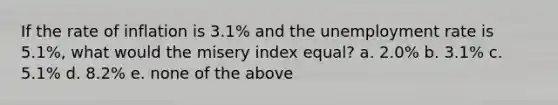 If the rate of inflation is 3.1% and the unemployment rate is 5.1%, what would the misery index equal? a. 2.0% b. 3.1% c. 5.1% d. 8.2% e. none of the above