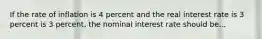 If the rate of inflation is 4 percent and the real interest rate is 3 percent is 3 percent, the nominal interest rate should be...