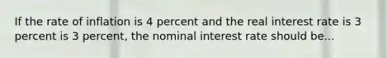 If the rate of inflation is 4 percent and the real interest rate is 3 percent is 3 percent, the nominal interest rate should be...