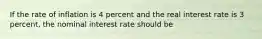 If the rate of inflation is 4 percent and the real interest rate is 3 percent, the nominal interest rate should be