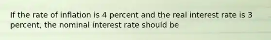 If the rate of inflation is 4 percent and the real interest rate is 3 percent, the nominal interest rate should be