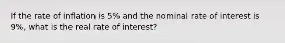 If the rate of inflation is 5% and the nominal rate of interest is 9%, what is the real rate of interest?