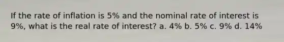 If the rate of inflation is 5% and the nominal rate of interest is 9%, what is the real rate of interest? a. 4% b. 5% c. 9% d. 14%