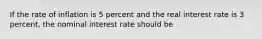 If the rate of inflation is 5 percent and the real interest rate is 3 percent, the nominal interest rate should be