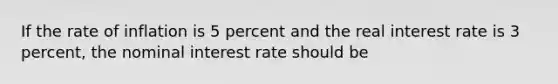 If the rate of inflation is 5 percent and the real interest rate is 3 percent, the nominal interest rate should be