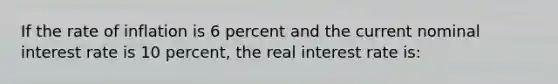 If the rate of inflation is 6 percent and the current nominal interest rate is 10 percent, the real interest rate is: