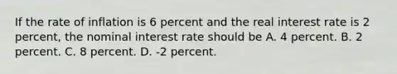 If the rate of inflation is 6 percent and the real interest rate is 2​ percent, the nominal interest rate should be A. 4 percent. B. 2 percent. C. 8 percent. D. ​-2 percent.