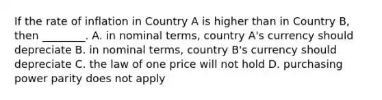 If the rate of inflation in Country A is higher than in Country​ B, then​ ________. A. in nominal​ terms, country​ A's currency should depreciate B. in nominal​ terms, country​ B's currency should depreciate C. the law of one price will not hold D. purchasing power parity does not apply