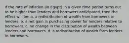 If the rate of inflation (in Egypt) in a given time period turns out to be higher than lenders and borrowers anticipated, then the effect will be: a. a redistribution of wealth from borrowers to lenders. b. a net gain in purchasing power for lenders relative to borrowers. c. no change in the distribution of wealth between lenders and borrowers. d. a redistribution of wealth form lenders to borrowers.