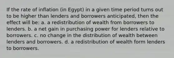 If the rate of inflation (in Egypt) in a given time period turns out to be higher than lenders and borrowers anticipated, then the effect will be: a. a redistribution of wealth from borrowers to lenders. b. a net gain in purchasing power for lenders relative to borrowers. c. no change in the distribution of wealth between lenders and borrowers. d. a redistribution of wealth form lenders to borrowers.