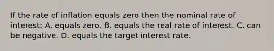 If the rate of inflation equals zero then the nominal rate of interest: A. equals zero. B. equals the real rate of interest. C. can be negative. D. equals the target interest rate.