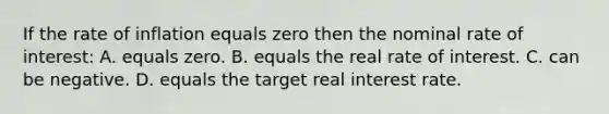 If the rate of inflation equals zero then the nominal rate of interest: A. equals zero. B. equals the real rate of interest. C. can be negative. D. equals the target real interest rate.