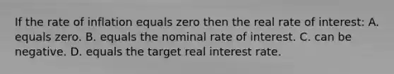 If the rate of inflation equals zero then the real rate of interest: A. equals zero. B. equals the nominal rate of interest. C. can be negative. D. equals the target real interest rate.