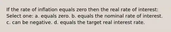 If the rate of inflation equals zero then the real rate of interest: Select one: a. equals zero. b. equals the nominal rate of interest. c. can be negative. d. equals the target real interest rate.