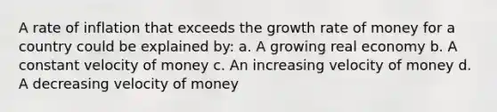 A rate of inflation that exceeds the growth rate of money for a country could be explained by: a. A growing real economy b. A constant velocity of money c. An increasing velocity of money d. A decreasing velocity of money