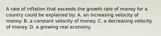 A rate of inflation that exceeds the growth rate of money for a country could be explained by: A. an increasing velocity of money. B. a constant velocity of money. C. a decreasing velocity of money. D. a growing real economy.