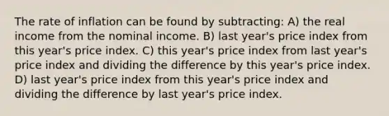 The rate of inflation can be found by subtracting: A) the real income from the nominal income. B) last year's price index from this year's price index. C) this year's price index from last year's price index and dividing the difference by this year's price index. D) last year's price index from this year's price index and dividing the difference by last year's price index.