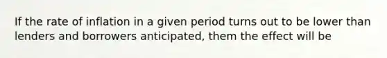 If the rate of inflation in a given period turns out to be lower than lenders and borrowers anticipated, them the effect will be