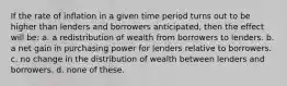 If the rate of inflation in a given time period turns out to be higher than lenders and borrowers anticipated, then the effect will be: a. a redistribution of wealth from borrowers to lenders. b. a net gain in purchasing power for lenders relative to borrowers. c. no change in the distribution of wealth between lenders and borrowers. d. none of these.